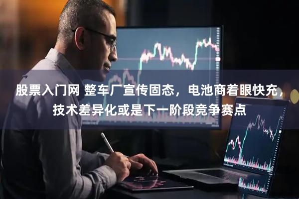 股票入门网 整车厂宣传固态，电池商着眼快充，技术差异化或是下一阶段竞争赛点
