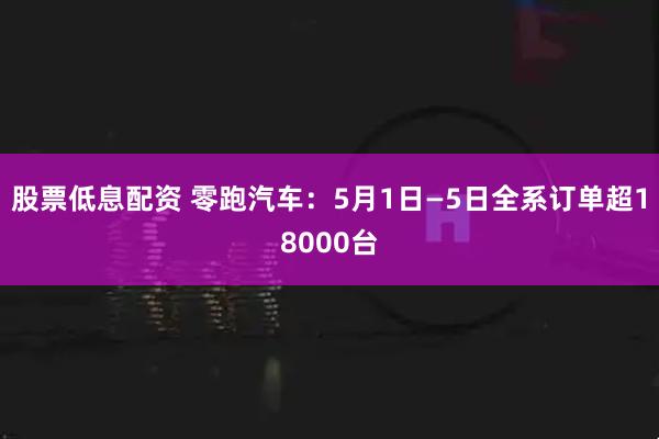 股票低息配资 零跑汽车：5月1日—5日全系订单超18000台