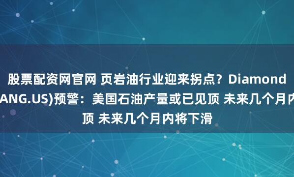 股票配资网官网 页岩油行业迎来拐点？Diamondback(FANG.US)预警：美国石油产量或已见顶 未来几个月内将下滑