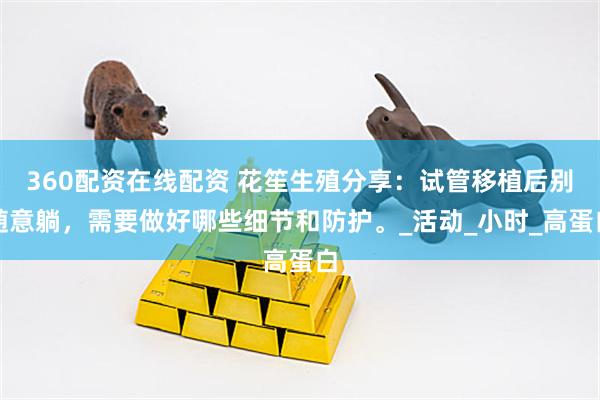 360配资在线配资 花笙生殖分享：试管移植后别随意躺，需要做好哪些细节和防护。_活动_小时_高蛋白