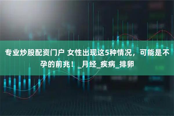专业炒股配资门户 女性出现这5种情况，可能是不孕的前兆！_月经_疾病_排卵