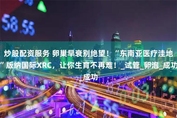 炒股配资服务 卵巢早衰别绝望！“东南亚医疗洼地”版纳国际XRC，让你生育不再难！_试管_卵泡_成功