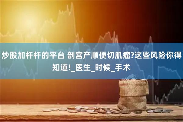 炒股加杆杆的平台 剖宫产顺便切肌瘤?这些风险你得知道!_医生_时候_手术