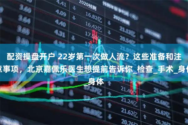 配资操盘开户 22岁第一次做人流？这些准备和注意事项，北京嘉佩乐医生想提前告诉你_检查_手术_身体