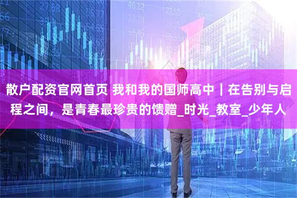 散户配资官网首页 我和我的国师高中｜在告别与启程之间，是青春最珍贵的馈赠_时光_教室_少年人