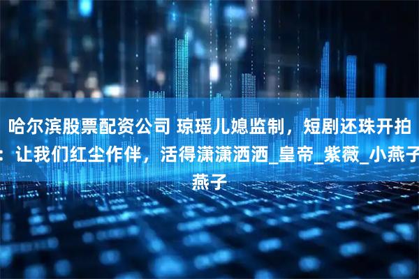 哈尔滨股票配资公司 琼瑶儿媳监制，短剧还珠开拍：让我们红尘作伴，活得潇潇洒洒_皇帝_紫薇_小燕子