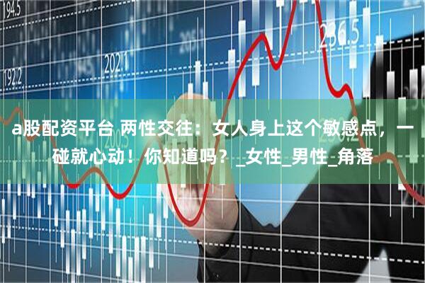 a股配资平台 两性交往：女人身上这个敏感点，一碰就心动！你知道吗？_女性_男性_角落
