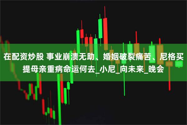 在配资炒股 事业崩溃无助、婚姻破裂痛苦、尼格买提母亲重病命运何去_小尼_向未来_晚会