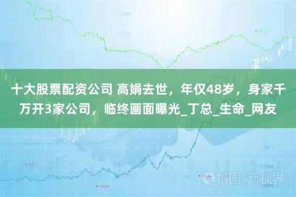 十大股票配资公司 高娟去世，年仅48岁，身家千万开3家公司，临终画面曝光_丁总_生命_网友