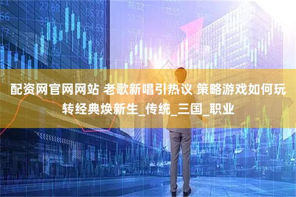 配资网官网网站 老歌新唱引热议 策略游戏如何玩转经典焕新生_传统_三国_职业