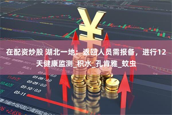 在配资炒股 湖北一地：返回人员需报备，进行12天健康监测_积水_孔肯雅_蚊虫