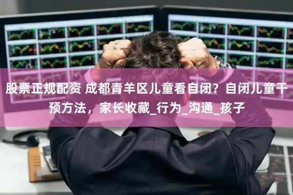 股票正规配资 成都青羊区儿童看自闭？自闭儿童干预方法，家长收藏_行为_沟通_孩子
