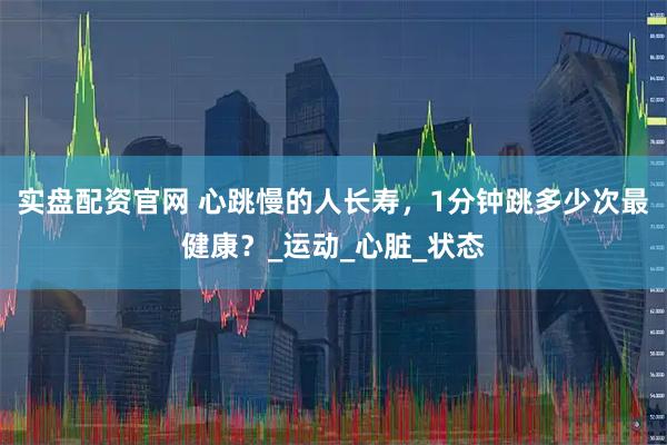 实盘配资官网 心跳慢的人长寿，1分钟跳多少次最健康？_运动_心脏_状态