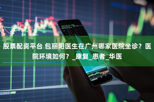 股票配资平台 包丽阳医生在广州哪家医院坐诊？医院环境如何？_康复_患者_华医