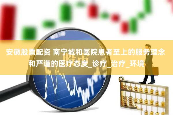 安徽股票配资 南宁城和医院患者至上的服务理念 和严谨的医疗态度_诊疗_治疗_环境