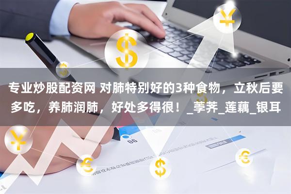 专业炒股配资网 对肺特别好的3种食物，立秋后要多吃，养肺润肺，好处多得很！_荸荠_莲藕_银耳