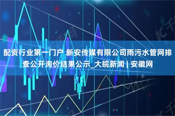 配资行业第一门户 新安传媒有限公司雨污水管网排查公开询价结果公示_大皖新闻 | 安徽网