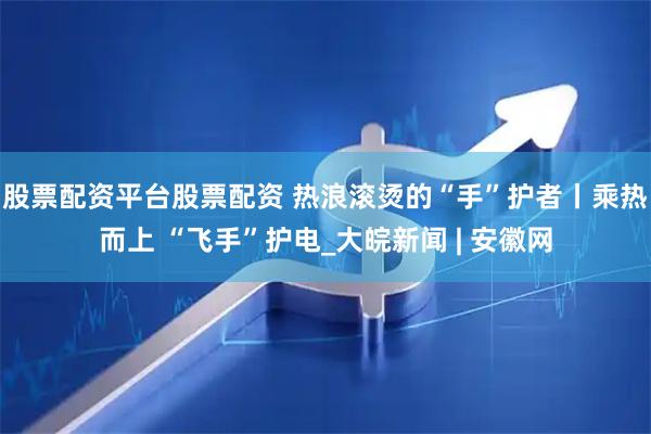 股票配资平台股票配资 热浪滚烫的“手”护者丨乘热而上 “飞手”护电_大皖新闻 | 安徽网