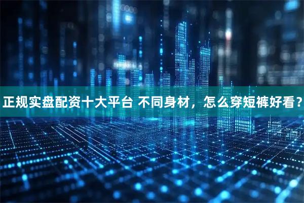 正规实盘配资十大平台 不同身材，怎么穿短裤好看？