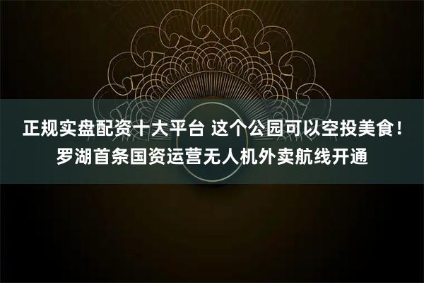 正规实盘配资十大平台 这个公园可以空投美食！罗湖首条国资运营无人机外卖航线开通