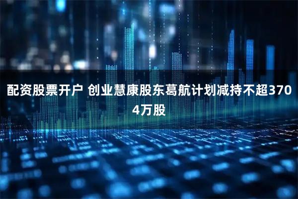 配资股票开户 创业慧康股东葛航计划减持不超3704万股
