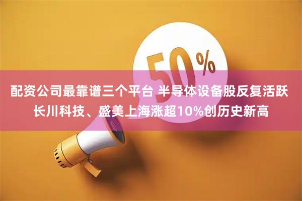 配资公司最靠谱三个平台 半导体设备股反复活跃 长川科技、盛美上海涨超10%创历史新高