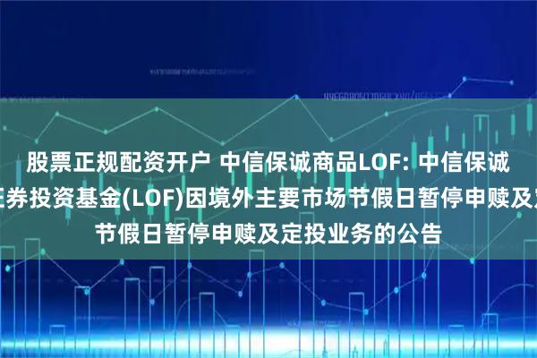 股票正规配资开户 中信保诚商品LOF: 中信保诚全球商品主题证券投资基金(LOF)因境外主要市场节假日暂停申赎及定投业务的公告