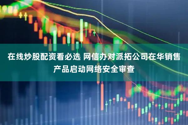 在线炒股配资看必选 网信办对派拓公司在华销售产品启动网络安全审查