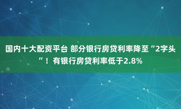 国内十大配资平台 部分银行房贷利率降至“2字头”！有银行房贷利率低于2.8%