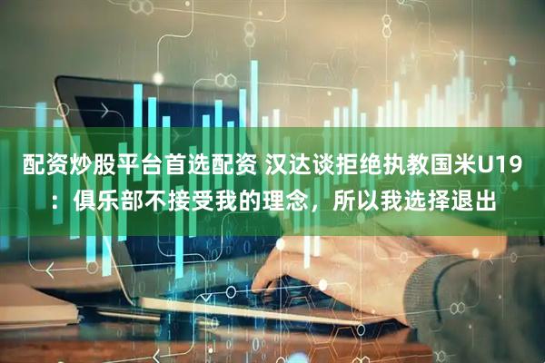配资炒股平台首选配资 汉达谈拒绝执教国米U19：俱乐部不接受我的理念，所以我选择退出
